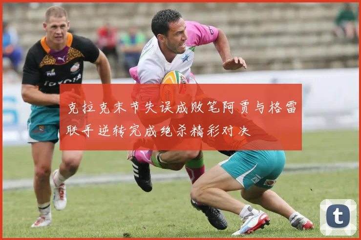 克拉克末节失误成败笔阿贾与格雷联手逆转完成绝杀精彩对决