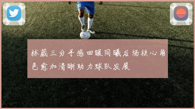 林葳三分手感回暖同曦后场核心角色愈加清晰助力球队发展