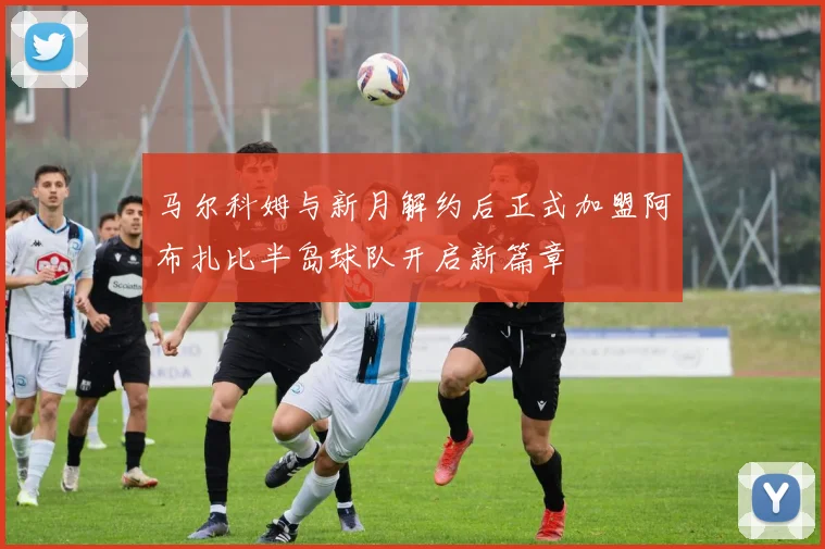 马尔科姆与新月解约后正式加盟阿布扎比半岛球队开启新篇章